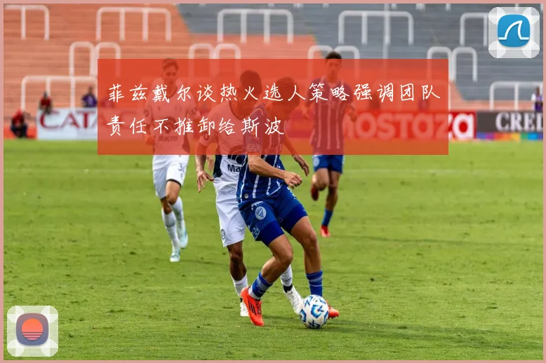 菲兹戴尔谈热火选人策略强调团队责任不推卸给斯波