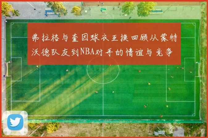 弗拉格与奎因球衣互换回顾从蒙特沃德队友到NBA对手的情谊与竞争