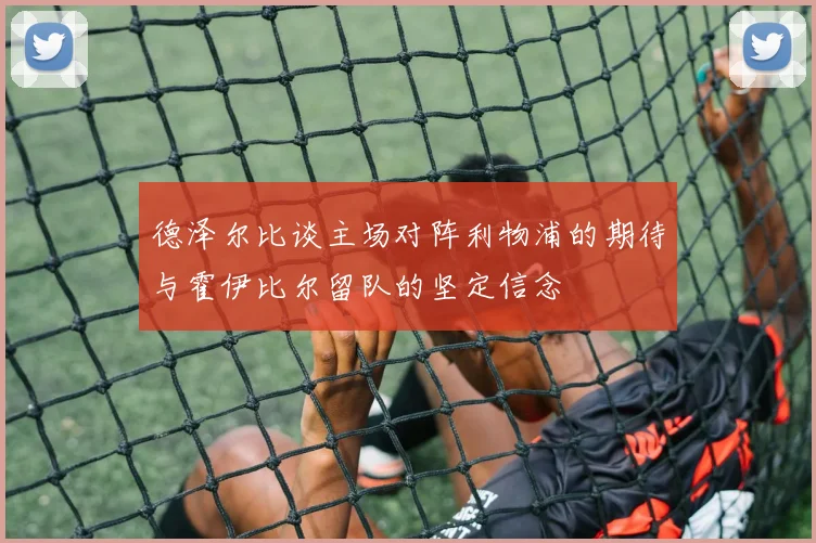 德泽尔比谈主场对阵利物浦的期待与霍伊比尔留队的坚定信念
