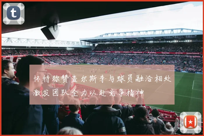 怀特称赞查尔斯李与球员融洽相处激发团队全力以赴竞争精神