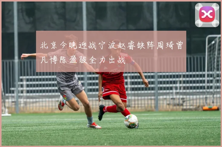 北京今晚迎战宁波赵睿缺阵周琦曾凡博陈盈骏全力出战