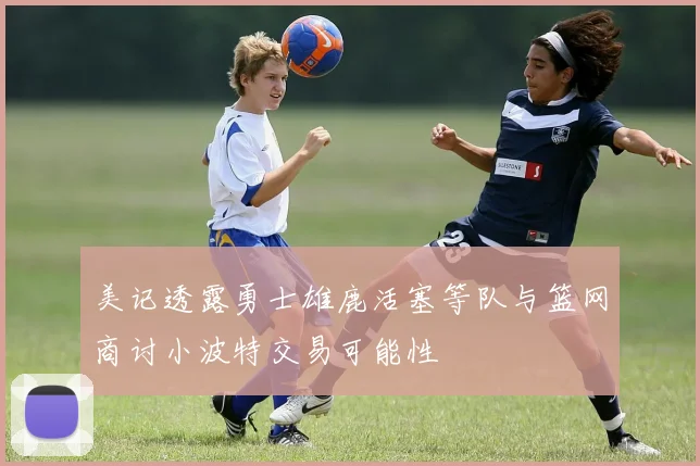 美记透露勇士雄鹿活塞等队与篮网商讨小波特交易可能性