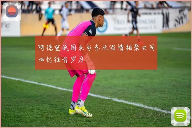 阿德重返国米与齐沃温情相聚共同回忆往昔岁月