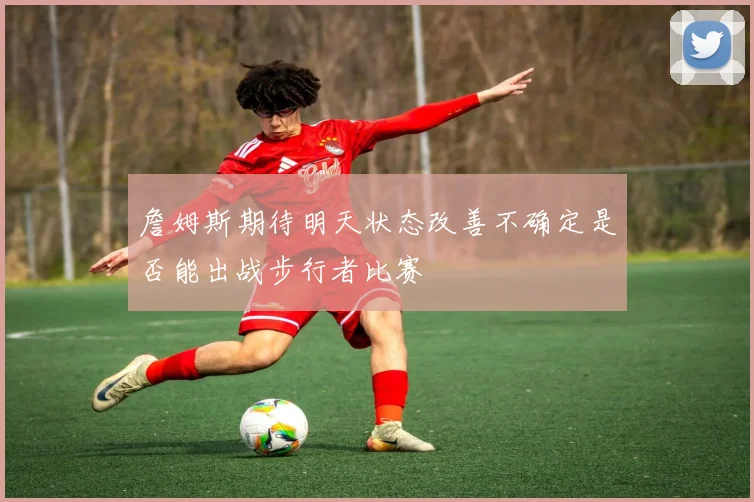 詹姆斯期待明天状态改善不确定是否能出战步行者比赛