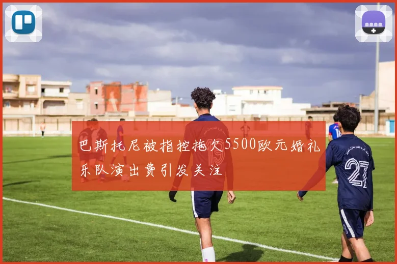 巴斯托尼被指控拖欠5500欧元婚礼乐队演出费引发关注