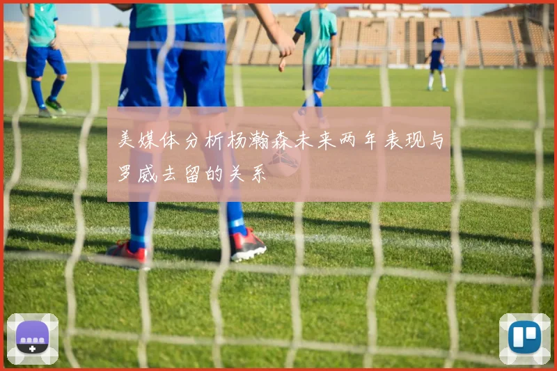 美媒体分析杨瀚森未来两年表现与罗威去留的关系