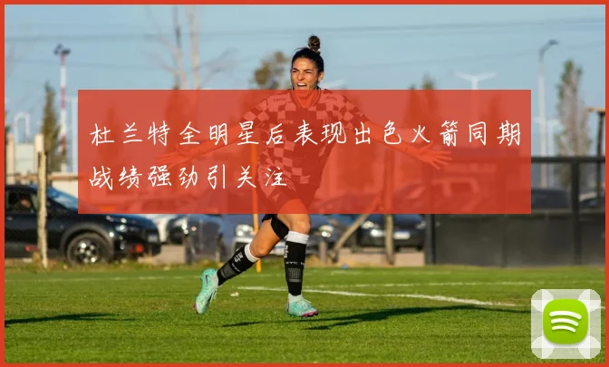 杜兰特全明星后表现出色火箭同期战绩强劲引关注