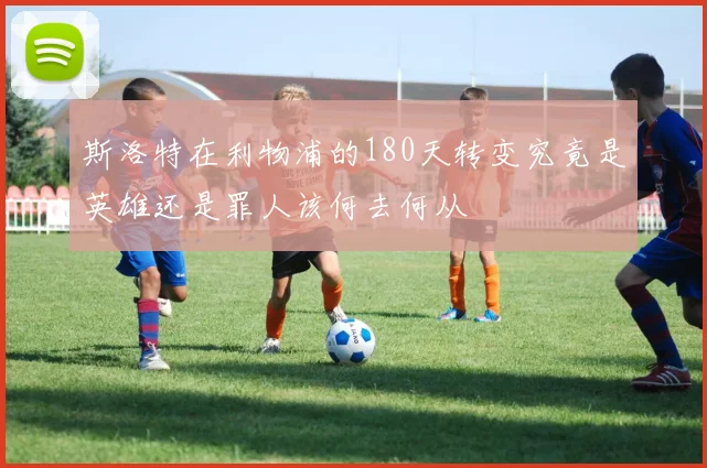 斯洛特在利物浦的180天转变究竟是英雄还是罪人该何去何从