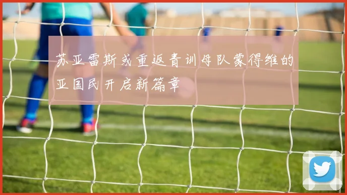 苏亚雷斯或重返青训母队蒙得维的亚国民开启新篇章
