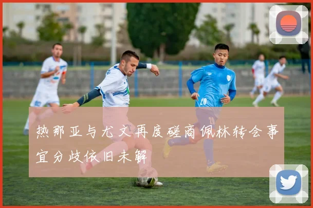 热那亚与尤文再度磋商佩林转会事宜分歧依旧未解