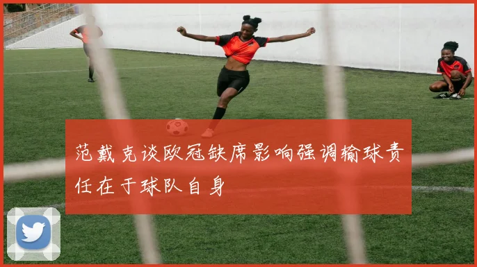 范戴克谈欧冠缺席影响强调输球责任在于球队自身