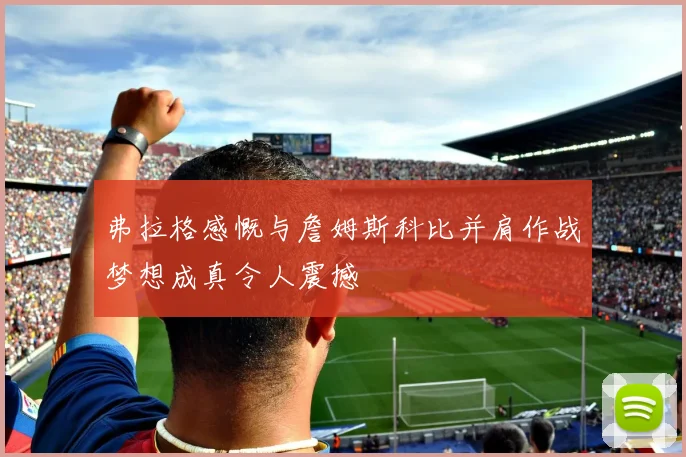弗拉格感慨与詹姆斯科比并肩作战梦想成真令人震撼