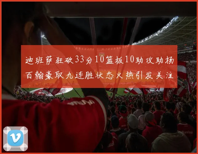 迪班萨狂砍33分10篮板10助攻助杨百翰豪取九连胜状态火热引发关注