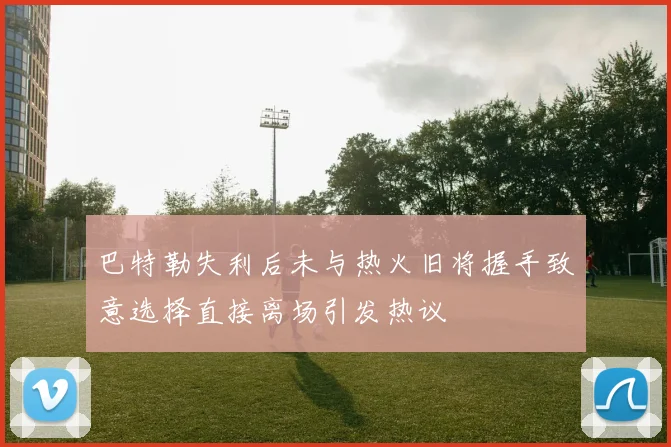 巴特勒失利后未与热火旧将握手致意选择直接离场引发热议