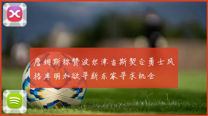 詹姆斯称赞波尔津吉斯契合勇士风格库明加欲寻新东家寻求机会