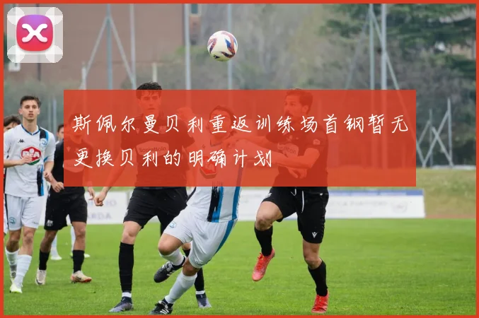 斯佩尔曼贝利重返训练场首钢暂无更换贝利的明确计划
