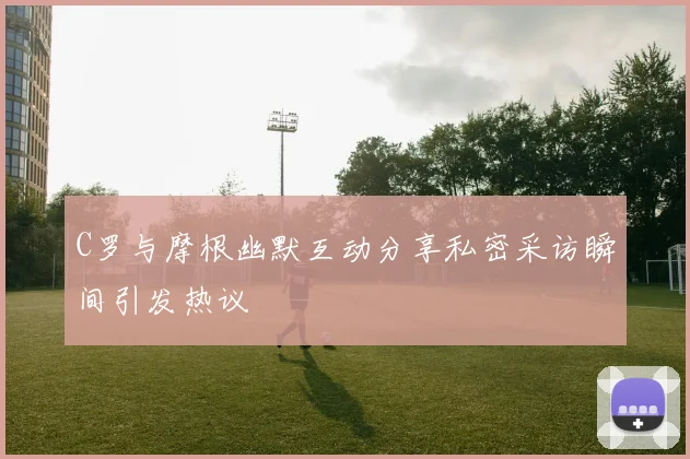 C罗与摩根幽默互动分享私密采访瞬间引发热议
