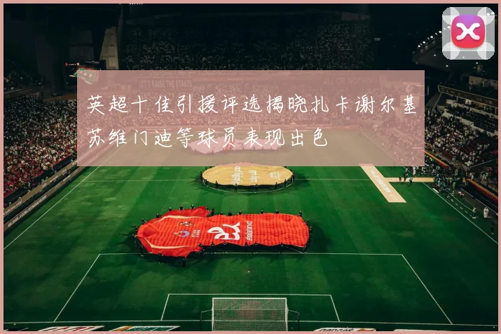 英超十佳引援评选揭晓扎卡谢尔基苏维门迪等球员表现出色