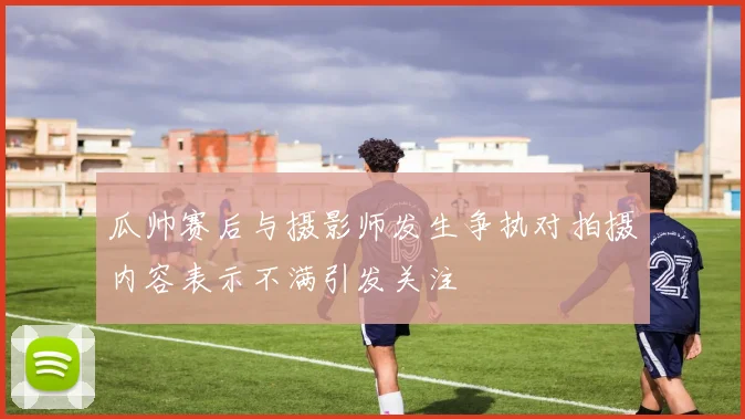 瓜帅赛后与摄影师发生争执对拍摄内容表示不满引发关注