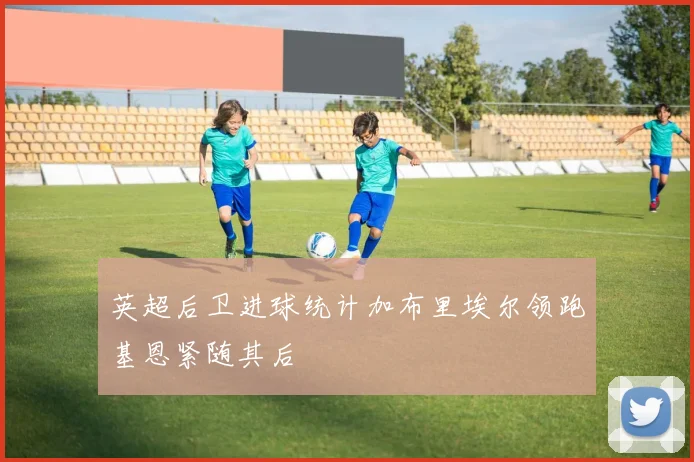 英超后卫进球统计加布里埃尔领跑基恩紧随其后