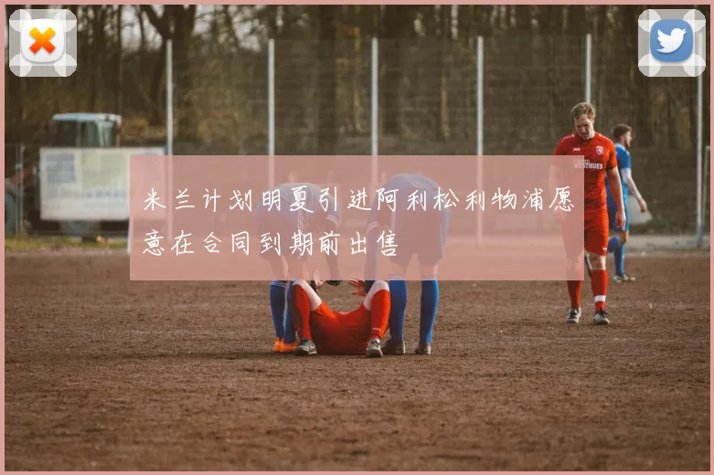 米兰计划明夏引进阿利松利物浦愿意在合同到期前出售