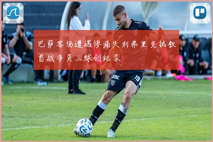 巴萨客场遭遇惨痛失利弗里克执教首战净负三球创纪录
