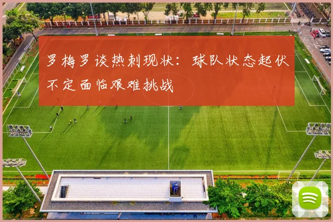 罗梅罗谈热刺现状：球队状态起伏不定面临艰难挑战