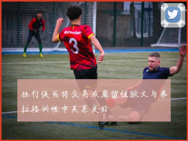 独行侠或将交易浓眉留住欧文与弗拉格训练中关系良好