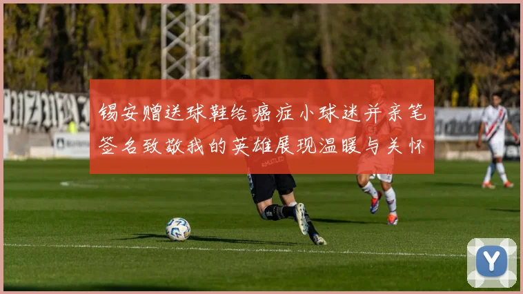锡安赠送球鞋给癌症小球迷并亲笔签名致敬我的英雄展现温暖与关怀