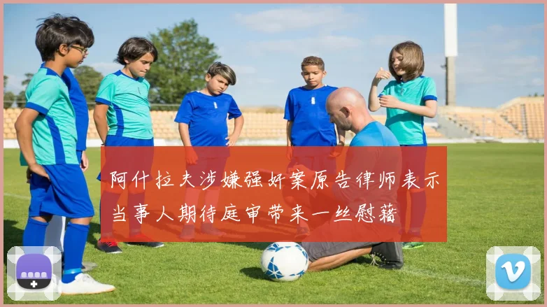 阿什拉夫涉嫌强奸案原告律师表示当事人期待庭审带来一丝慰藉