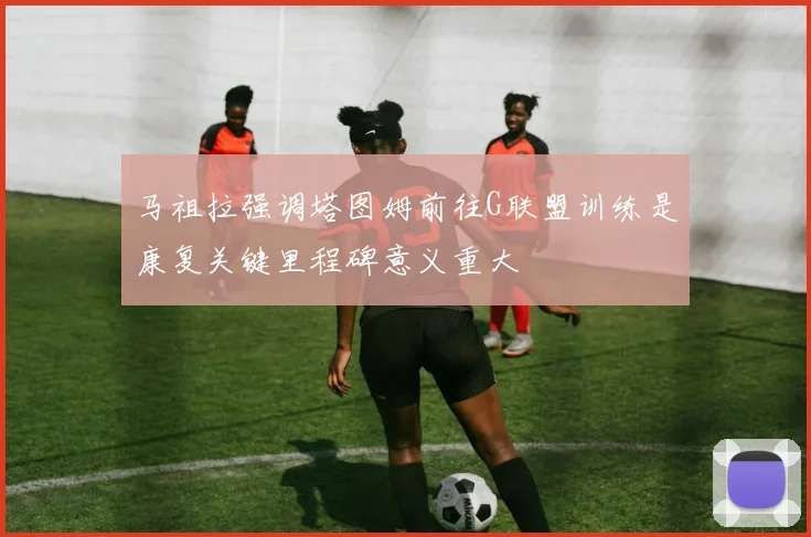 马祖拉强调塔图姆前往G联盟训练是康复关键里程碑意义重大
